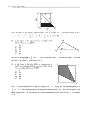 184 GMAT Prep Course
P Q
R
S
T
U
1
1
1
1
2
2
Now, the area of the shaded region equals (area of triangle PST) – (area of triangle PRU) =
1
2
⋅ 2 ⋅ 2




−
1
2
⋅1⋅1




=
1
2
⋅2




−
1
2




= 1−
1
2
=
1
2
. The answer is (E).
18. In the figure to the right, the area of ∆PQR is 40.
What is the area of ∆QRS?
(A) 10
(B) 15
(C) 20
(D) 25
(E) 45
5
P
Q
R
S
6
The area of triangle PQS is
1
2
⋅5⋅6 = 15. Now, (the area of ∆QRS ) = (the area of ∆PQR) – (the area
of ∆PQS ) = 40 – 15 = 25. The answer is (D).
19. In the figure to the right, PQRS is a square and M
and N are midpoints of their respective sides. What
is the area of quadrilateral PMRN?
(A) 8
(B) 10
(C) 12
(D) 14
(E) 16
P Q
R
S
M
N 4
Since M is the midpoint of side PQ, the length of MQ is 2. Hence, the area of triangle MQR is
1
2
⋅2 ⋅ 4 = 4. A similar analysis shows that the area of triangle NSR is 4. Thus, the unshaded area
of the figure is 4 + 4 = 8. Subtracting this from the area of the square gives 16 – 8 = 8. The answer
is (A).
 