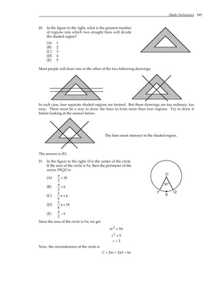 Math (Solutions) 185
20. In the figure to the right, what is the greatest number
of regions into which two straight lines will divide
the shaded region?
(A) 1
(B) 2
(C) 3
(D) 4
(E) 5
Most people will draw one or the other of the two following drawings:
In each case, four separate shaded regions are formed. But these drawings are too ordinary, too
easy. There must be a way to draw the lines to form more than four regions. Try to draw it
before looking at the answer below.
The lines must intersect in the shaded region.
The answer is (E).
21. In the figure to the right, O is the center of the circle.
If the area of the circle is 9π, then the perimeter of the
sector PRQO is
(A)
π
2
+ 18
(B)
π
2
+ 6
(C)
3
4
π + 6
(D)
3
4
π + 18
(E)
π
2
− 6
O
P Q
°
30
R
Since the area of the circle is 9π, we get
πr2 = 9π
r2 = 9
r = 3
Now, the circumference of the circle is
C = 2πr = 2π3 = 6π
 