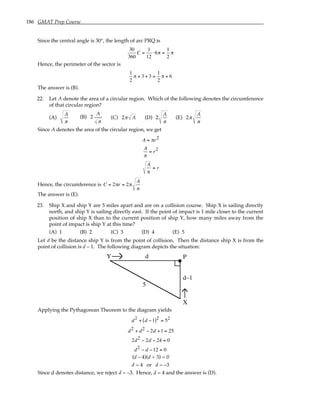 186 GMAT Prep Course
Since the central angle is 30°, the length of arc PRQ is
30
360
C =
1
12
⋅6π =
1
2
π
Hence, the perimeter of the sector is
1
2
π + 3 + 3 =
1
2
π + 6
The answer is (B).
22. Let A denote the area of a circular region. Which of the following denotes the circumference
of that circular region?
(A)
A
π
(B) 2
A
π
(C) 2π A (D) 2
A
π
(E) 2π
A
π
Since A denotes the area of the circular region, we get
A = πr2
A
π
= r2
A
π
= r
Hence, the circumference is C = 2πr = 2π
A
π
The answer is (E).
23. Ship X and ship Y are 5 miles apart and are on a collision course. Ship X is sailing directly
north, and ship Y is sailing directly east. If the point of impact is 1 mile closer to the current
position of ship X than to the current position of ship Y, how many miles away from the
point of impact is ship Y at this time?
(A) 1 (B) 2 (C) 3 (D) 4 (E) 5
Let d be the distance ship Y is from the point of collision. Then the distance ship X is from the
point of collision is d – 1. The following diagram depicts the situation:
Y
X
P
5
d
d–1
Applying the Pythagorean Theorem to the diagram yields
d2 + d −1
( )2 = 52
d2 + d2 − 2d +1 = 25
2d2 − 2d − 24 = 0
d2 − d −12 = 0
(d – 4)(d + 3) = 0
d = 4 or d = –3
Since d denotes distance, we reject d = –3. Hence, d = 4 and the answer is (D).
 