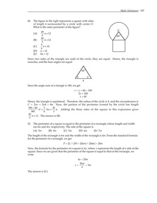 Math (Solutions) 187
24. The figure to the right represents a square with sides
of length 4 surmounted by a circle with center O.
What is the outer perimeter of the figure?
(A)
49
9
π + 12
(B)
20
3
π + 12
(C)
5
6
π + 12
(D) π + 12
(E) 9π + 12
O
°
60
Since two sides of the triangle are radii of the circle, they are equal. Hence, the triangle is
isosceles, and the base angles are equal:
°
60
x x
4
Since the angle sum of a triangle is 180, we get
x + x + 60 = 180
2x = 120
x = 60
Hence, the triangle is equilateral. Therefore, the radius of the circle is 4, and the circumference is
C = 2πr = 2π4 = 8π. Now, the portion of the perimeter formed by the circle has length
360 − 60
360
⋅C =
5
6
⋅8π =
20
3
π. Adding the three sides of the square to this expression gives
20
3
π +12 . The answer is (B).
25. The perimeter of a square is equal to the perimeter of a rectangle whose length and width
are 6m and 4m, respectively. The side of the square is
(A) 3m (B) 4m (C) 5m (D) 6m (E) 7m
The length of the rectangle is 6m and the width of the rectangle is 4m. From the standard formula
for the perimeter of a rectangle, we get
P = 2L + 2W = 2(6m) + 2(4m) = 20m
Now, the formula for the perimeter of a square is 4x, where x represents the length of a side of the
square. Since we are given that the perimeter of the square is equal to that of the rectangle, we
write
4x = 20m
x =
20m
4
= 5m
The answer is (C).
 
