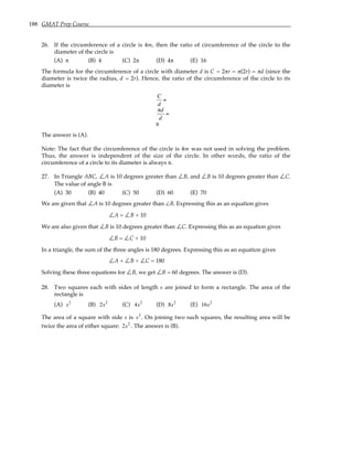 188 GMAT Prep Course
26. If the circumference of a circle is 4m, then the ratio of circumference of the circle to the
diameter of the circle is
(A) π (B) 4 (C) 2π (D) 4π (E) 16
The formula for the circumference of a circle with diameter d is C = 2πr = π(2r) = πd (since the
diameter is twice the radius, d = 2r). Hence, the ratio of the circumference of the circle to its
diameter is
C
d
=
πd
d
=
π
The answer is (A).
Note: The fact that the circumference of the circle is 4m was not used in solving the problem.
Thus, the answer is independent of the size of the circle. In other words, the ratio of the
circumference of a circle to its diameter is always π.
27. In Triangle ABC, ∠A is 10 degrees greater than ∠B, and ∠B is 10 degrees greater than ∠C.
The value of angle B is
(A) 30 (B) 40 (C) 50 (D) 60 (E) 70
We are given that ∠A is 10 degrees greater than ∠B. Expressing this as an equation gives
∠A = ∠B + 10
We are also given that ∠B is 10 degrees greater than ∠C. Expressing this as an equation gives
∠B = ∠C + 10
In a triangle, the sum of the three angles is 180 degrees. Expressing this as an equation gives
∠A + ∠B + ∠C = 180
Solving these three equations for ∠B, we get ∠B = 60 degrees. The answer is (D).
28. Two squares each with sides of length s are joined to form a rectangle. The area of the
rectangle is
(A) s2
(B) 2s2
(C) 4s2
(D) 8s2
(E) 16s2
The area of a square with side s is s2
. On joining two such squares, the resulting area will be
twice the area of either square: 2s2
. The answer is (B).
 
