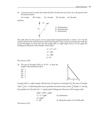 Math (Solutions) 189
29. A person travels 16 miles due north and then 12 miles due east. How far is the person from
his initial location?
(A) 4 miles (B) 8 miles (C) 14 miles (D) 20 miles (E) 28 miles
Solution:
A
B
C
A: Initial position
B: Second position
C: Final position
16
12
d
The path taken by the person can be represented diagrammatically as shown. Let d be the
distance between his initial location and his final location. Since a person traveling due north has
to turn 90 degrees to travel due east, the Angle ABC is a right angle. Hence, we can apply the
Pythagorean Theorem to the triangle, which yields
d2
= 122
+162
d2
= 400
d = 400
d = 20
The answer is (D).
30. The area of Triangle PQR is 6. If PR = 4, then the
length of the hypotenuse QR is
(A) 1
(B) 2
(C) 3
(D) 4
(E) 5
P
Q
R
4
Triangle PQR is a right triangle with the base PR equal to 4 and height PQ. The area of Triangle
PQR is
1
2
bh = 6. Substituting the known quantities into this formula yields
1
2
4
( ) PQ
( ) = 6. Solving
this equation for PQ yields PQ = 3. Applying the Pythagorean Theorem to the triangle yields
PQ
( )2
+ PR
( )2
= QR
( )2
32
+ 42
= QR
( )2
by substitution
25 = QR
( )2
5 = QR by taking the square root of both sides
The answer is (E).
 
