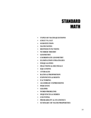 19
STANDARD
MATH
• TYPES OF MATH QUESTIONS
• GMAT VS. SAT
• SUBSTITUTION
• MATH NOTES
• DEFINED FUNCTIONS
• NUMBER THEORY
• GEOMETRY
• COORDINATE GEOMETRY
• ELIMINATION STRATEGIES
• INEQUALITIES
• FRACTIONS & DECIMALS
• EQUATIONS
• AVERAGES
• RATIO & PROPORTION
• EXPONENTS & ROOTS
• FACTORING
• ALGEBRAIC EXPRESSIONS
• PERCENTS
• GRAPHS
• WORD PROBLEMS
• SEQUENCES & SERIES
• COUNTING
• PROBABILITY & STATISTICS
• SUMMARY OF MATH PROPERTIES
 