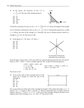 190 GMAT Prep Course
31. In the figure, the equation of line A B is
y = −
5
3
x +10. The area of the shaded portion is
(A) 12
(B) 30
(C) 100/3
(D) 60
(E) 100
A
B
O
x-axis
y-axis
To find the y-intercept of a line, we set x = 0: y = −
5
3
0
( ) +10 = 10. Hence, the height of the triangle
is 10. To find the x-intercept of a line, we set y = 0: −
5
3
x +10 = 0. Solving this equation for x yields
x = 6. Hence, the base of the triangle is 6. Therefore, the area of shaded portion (which is a
triangle) is
1
2
⋅6⋅10 = 30. The answer is (B).
32. In the figure, if x = 54˚ and y = 72˚, then z =
(A) 54˚
(B) 56˚
(C) 72˚
(D) 76˚
(E) 98˚
x
z
y
A
B
C
D
E
F
O
O is the point of intersection
of the three lines in the figure.
From the figure, observe that ∠AOC and ∠BOD are vertical angles between the lines AB and CD.
Hence, ∠AOC = ∠BOD = x. Since a straight angle has 180˚, we get the following equation:
∠EOD + ∠BOD + ∠BOF = 180
z + x + y = 180 since ∠EOD = z, ∠BOD = x, ∠BOF = y
z + 54 + 72 = 180 since x = 54° and y = 72°
z = 180 – 54 – 72 = 54
The answer is (A)
33. If one of the sides of the rectangle shown in the
figure has a length of 3, then the area of the
rectangle is
(A) 9
(B) 13.5
(C) 18
(D) 27
(E) 54
A B
C
D
x
x + 6
We are given that one of the sides of the rectangle has length 3. This implies that either x or x + 6
equals 3. If x + 6 equals 3, then x must be –3, which is impossible since a length cannot be
negative. Hence, x = 3 and x + 6 = 3 + 6 = 9. The area of the rectangle, being the product of two
adjacent sides of the rectangle, is x(x + 6) = 3(9) = 27. The answer is (D).
 