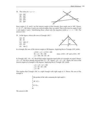 Math (Solutions) 191
34. The value of x + y + z =
(A) 120°
(B) 160°
(C) 180°
(D) 270°
(E) 360°
x
y
z
A
B
C
Since angles A, B, and C are the interior angles of the triangle, their angle sum is 180°. Hence,
A + B + C = 180. Since A and y are vertical angles, they are equal. This is also true for angles B and
z and angles C and x. Substituting these values into the equation yields y + z + x = 180. The
answer is (C).
35. In the figure, what is the area of Triangle ABC ?
(A) 25
(B) 50
(C) 100 2
(D) 100
(E) 100 2
10 10
A
B C
D
90˚
45˚
In a triangle, the sum of the interior angles is 180 degrees. Applying this to Triangle ADC yields
∠DAC + ∠C + ∠CDA = 180
45 + ∠C + 90 = 180 since ∠DAC = 45˚ and ∠CDA = 90˚
∠C = 180 – 90 – 45 = 45
In Triangle ABC, AB = AC. Recall that angles opposite equal sides of a triangle are equal. Hence,
∠B = ∠C. We have already derived that ∠C = 45˚. Hence, ∠B = ∠C = 45˚. Again, the sum of the
interior angles of a triangle is 180 degrees. Applying this to Triangle ABC yields
∠A + ∠B + ∠C = 180
∠A + 45 + 45 = 180
∠A = 90
This implies that Triangle ABC is a right triangle with right angle at A. Hence, the area of the
triangle is
1
2
the product of the sides containing the right angle
( ) =
1
2
AB⋅ AC =
1
2
10 ⋅10 =
50
The answer is (B).
 