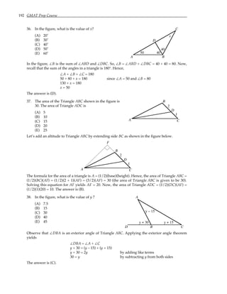 192 GMAT Prep Course
36. In the figure, what is the value of x?
(A) 20˚
(B) 30˚
(C) 40˚
(D) 50˚
(E) 60˚
A B
C
D
x
50 40
40
In the figure, ∠B is the sum of ∠ABD and ∠DBC. So, ∠B = ∠ABD + ∠DBC = 40 + 40 = 80. Now,
recall that the sum of the angles in a triangle is 180°. Hence,
∠A + ∠B + ∠C = 180
50 + 80 + x = 180 since ∠A = 50 and ∠B = 80
130 + x = 180
x = 50
The answer is (D).
37. The area of the Triangle ABC shown in the figure is
30. The area of Triangle ADC is
(A) 5
(B) 10
(C) 15
(D) 20
(E) 25
A
B
C
D
2
1
Let’s add an altitude to Triangle ABC by extending side BC as shown in the figure below.
A
B
C
D
2
1
F
The formula for the area of a triangle is A = (1/2)(base)(height). Hence, the area of Triangle ABC =
(1/2)(BC)(AF) = (1/2)(2 + 1)(AF) = (3/2)(AF) = 30 (the area of Triangle ABC is given to be 30).
Solving this equation for AF yields AF = 20. Now, the area of Triangle ADC = (1/2)(DC)(AF) =
(1/2)(1)(20) = 10. The answer is (B).
38. In the figure, what is the value of y ?
(A) 7.5
(B) 15
(C) 30
(D) 40
(E) 45
A
B C
D
y + 30
y – 15
y + 15
Observe that ∠DBA is an exterior angle of Triangle ABC. Applying the exterior angle theorem
yields
∠DBA = ∠A + ∠C
y + 30 = (y – 15) + (y + 15)
y + 30 = 2y by adding like terms
30 = y by subtracting y from both sides
The answer is (C).
 