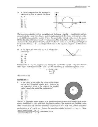 Math (Solutions) 193
39. A circle is depicted in the rectangular
coordinate system as shown. The value
of x is
(A) 4
(B) 6
(C) 8
(D) 10
(E) 12
4
–4
y-axis
x-axis
(2, 0) (x, 0)
The figure shows that the circle is located between the lines y = 4 and y = –4 and that the circle is
symmetric to the x-axis. From this, we make two observations: 1) The center of the circle is on the
x-axis. 2) The diameter of the circle is 8. Since the center of the circle is on the x-axis, the points
(2, 0) and (x, 0) must be diametrically opposite points of the circle. That is, they are end points of a
diameter of the circle. Hence, the distance between the two points, x – 2, must equal the length of
the diameter. Hence, x – 2 = 8. Adding 2 to both sides of this equation, we get x = 10. The answer
is (D).
40. In the figure, the ratio of x to y is 2. What is the
value of y ?
(A) 108
(B) 90
(C) 68
(D) 45
(E) 36
y˚
x˚
y˚
Since the ratio of x to y is 2, we get x/y = 2. Solving this equation for x yields x = 2y. Since the sum
of the angles made by a line is 180˚, y + x + y = 180. Substituting 2y for x in this equation yields
y + 2y + y = 180
4y = 180
y = 45
The answer is (D).
Problem Set G:
1. In the figure to the right, the radius of the larger
circle is twice that of the smaller circle. If the circles
are concentric, what is the ratio of the shaded
region’s area to the area of the smaller circle?
(A) 10:1
(B) 9:1
(C) 3:1
(D) 2:1
(E) 1:1
O.
The area of the shaded region appears to be about three times the area of the smaller circle, so the
answer should be (C). Let’s verify this. Suppose the radius of the larger circle is 2 and the radius
of the smaller circle is 1. Then the area of the larger circle is πr2
= π 2
( )2
= 4π , and the area of the
smaller circle is πr2
= π 1
( )2
= π . Hence, the area of the shaded region is 4π − π = 3π . Now,
area of shaded region
area of smaller circle
=
3π
π
=
3
1
. The answer is (C).
 