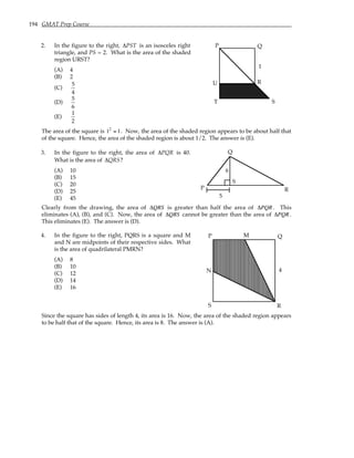 194 GMAT Prep Course
2. In the figure to the right, ∆PST is an isosceles right
triangle, and PS = 2. What is the area of the shaded
region URST?
(A) 4
(B) 2
(C)
5
4
(D)
5
6
(E)
1
2
P Q
R
S
T
U
1
The area of the square is 12
= 1. Now, the area of the shaded region appears to be about half that
of the square. Hence, the area of the shaded region is about 1/2. The answer is (E).
3. In the figure to the right, the area of ∆PQR is 40.
What is the area of ∆QRS?
(A) 10
(B) 15
(C) 20
(D) 25
(E) 45 5
P
Q
R
S
6
Clearly from the drawing, the area of ∆QRS is greater than half the area of ∆PQR. This
eliminates (A), (B), and (C). Now, the area of ∆QRS cannot be greater than the area of ∆PQR.
This eliminates (E). The answer is (D).
4. In the figure to the right, PQRS is a square and M
and N are midpoints of their respective sides. What
is the area of quadrilateral PMRN?
(A) 8
(B) 10
(C) 12
(D) 14
(E) 16
P Q
R
S
M
N 4
Since the square has sides of length 4, its area is 16. Now, the area of the shaded region appears
to be half that of the square. Hence, its area is 8. The answer is (A).
 