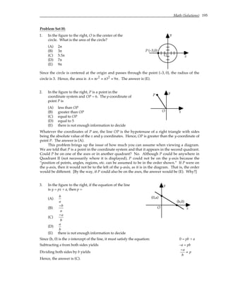 Math (Solutions) 195
Problem Set H:
1. In the figure to the right, O is the center of the
circle. What is the area of the circle?
(A) 2π
(B) 3π
(C) 5.5π
(D) 7π
(E) 9π
y
x
P (–3,0)
O
Since the circle is centered at the origin and passes through the point (–3, 0), the radius of the
circle is 3. Hence, the area is A = πr2 = π32 = 9π. The answer is (E).
2. In the figure to the right, P is a point in the
coordinate system and OP = 6. The y-coordinate of
point P is
(A) less than OP
(B) greater than OP
(C) equal to OP
(D) equal to 5
(E) there is not enough information to decide
y
x
O
P
Whatever the coordinates of P are, the line OP is the hypotenuse of a right triangle with sides
being the absolute value of the x and y coordinates. Hence, OP is greater than the y-coordinate of
point P. The answer is (A).
This problem brings up the issue of how much you can assume when viewing a diagram.
We are told that P is a point in the coordinate system and that it appears in the second quadrant.
Could P be on one of the axes or in another quadrant? No. Although P could be anywhere in
Quadrant II (not necessarily where it is displayed), P could not be on the y-axis because the
“position of points, angles, regions, etc. can be assumed to be in the order shown.” If P were on
the y-axis, then it would not be to the left of the y-axis, as it is in the diagram. That is, the order
would be different. [By the way, if P could also be on the axes, the answer would be (E). Why?]
3. In the figure to the right, if the equation of the line
is y = px + a, then p =
(A)
b
a
(B)
−b
a
(C)
−a
b
(D)
a
b
(E) there is not enough information to decide
y
x
O
(0,a)
(b,0)
Since (b, 0) is the x-intercept of the line, it must satisfy the equation: 0 = pb + a
Subtracting a from both sides yields –a = pb
Dividing both sides by b yields
−a
b
= p
Hence, the answer is (C).
 