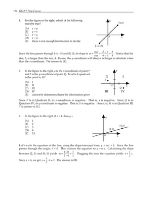 196 GMAT Prep Course
4. For the figure to the right, which of the following
must be true?
(A) x > y
(B) y > x
(C) x = y
(D) x = 2
(E) there is not enough information to decide
y
x
O
(x,y)
(–4,–5)
Since the line passes through (–4, –5) and (0, 0), its slope is m =
rise
run
=
−5 − 0
−4 − 0
=
5
4
. Notice that the
rise, 5, is larger than the run, 4. Hence, the y-coordinate will always be larger in absolute value
than the x-coordinate. The answer is (B).
5. In the figure to the right, a is the x-coordinate of point P
and b is the y-coordinate of point Q. In which quadrant
is the point (a, b)?
(A) I
(B) II
(C) III
(D) IV
(E) cannot be determined from the information given
y
x
O
I
II
III IV
P
Q
Since P is in Quadrant II, its x-coordinate is negative. That is, a is negative. Since Q is in
Quadrant IV, its y-coordinate is negative. That is, b is negative. Hence, (a, b) is in Quadrant III.
The answer is (C).
6. In the figure to the right, if x = 4, then y =
(A) 1
(B) 2
(C) 3
(D) 4
(E) 5.1
y
x
O
(x,y)
(2,1)
Let’s write the equation of the line, using the slope-intercept form, y = mx + b. Since the line
passes through the origin, b = 0. This reduces the equation to y = mx. Calculating the slope
between (2, 1) and (0, 0) yields m =
1− 0
2 − 0
=
1
2
. Plugging this into the equation yields y =
1
2
x.
Since x = 4, we get y =
1
2
⋅ 4 = 2. The answer is (B).
 
