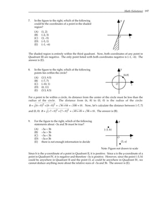 Math (Solutions) 197
7. In the figure to the right, which of the following
could be the coordinates of a point in the shaded
region?
(A) (1, 2)
(B) (–2, 3)
(C) (3, –5)
(D) (–5, 1)
(E) (–1, –6)
y
x
O
The shaded region is entirely within the third quadrant. Now, both coordinates of any point in
Quadrant III are negative. The only point listed with both coordinates negative is (–1, –6). The
answer is (E).
8. In the figure to the right, which of the following
points lies within the circle?
(A) (3.5, 9.5)
(B) (–7, 7)
(C) (–10, 1)
(D) (0, 11)
(E) (5.5, 8.5)
y
x
(6,8)
O
For a point to be within a circle, its distance from the center of the circle must be less than the
radius of the circle. The distance from (6, 8) to (0, 0) is the radius of the circle:
R = 6 − 0
( )2 + 8 − 0
( )2 = 36 + 64 = 100 = 10. Now, let’s calculate the distance between (–7, 7)
and (0, 0): R = −7 − 0
( )2 + 7 − 0
( )2 = 49 + 49 = 98 < 10. The answer is (B).
9. For the figure to the right, which of the following
statements about –3a and 3b must be true?
(A) –3a = 3b
(B) –3a > 3b
(C) –3a < 3b
(D) –3a ≠ 3b
(E) there is not enough information to decide
y
x
O
(3, a)
(–3, b)
Note: Figure not drawn to scale
Since b is the y-coordinate of a point in Quadrant II, it is positive. Since a is the y-coordinate of a
point in Quadrant IV, it is negative and therefore –3a is positive. However, since the point (–3, b)
could be anywhere in Quadrant II and the point (3, a) could be anywhere in Quadrant IV, we
cannot deduce anything more about the relative sizes of –3a and 3b. The answer is (E).
 
