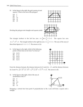 198 GMAT Prep Course
10. In the figure to the right, the grid consists of unit
squares. What is the area of the polygon?
(A) 7
(B) 9
(C) 10
(D) 12
(E) 15
Dividing the polygon into triangles and squares yields
2
}
}
2
}
2
}
1
The triangle furthest to the left has area A =
1
2
bh =
1
2
⋅2 ⋅2 = 2. The square has area
A = s2 = 22 = 4. The triangle furthest to the right has area A =
1
2
⋅1⋅2 = 1. The sum of the areas of
these three figures is 2 + 4 + 1 = 7. The answer is (A).
11. In the figure to the right, which of the following
points is three times as far from P as from Q ?
(A) (0, 3)
(B) (1, 1)
(C) (4, 5)
(D) (2, 3)
(E) (4, 1)
O
1
1
y
x
2 3 4 5
2
3
4
5
P
Q
From the distance formula, the distance between (4, 1) and Q is 2 , and the distance between
(4, 1) and P is 4 −1
( )2 + 1− 4
( )2 = 32 + −3
( )2 = 2 ⋅32 = 3 2 . The answer is (E).
12. In the figure to the right, what is the area of
quadrilateral ABCO ?
(A) 3
(B) 5
(C) 6.5
(D) 8
(E) 13 O
y
x
(3,0)
B
45
(2,2)
A
C
Dropping a vertical line from point B perpendicular to the x-axis will form a square and a
triangle:
 