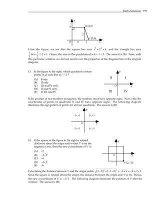 Math (Solutions) 199
O
y
x
(3,0)
B (2,2)
A
C
2 1
2
From the figure, we see that the square has area s2 = 22 = 4 , and the triangle has area
1
2
bh =
1
2
⋅1⋅2 = 1. Hence, the area of the quadrilateral is 4 + 1 = 5. The answer is (B). Note, with
this particular solution, we did not need to use the properties of the diagonal line in the original
diagram.
13. In the figure to the right, which quadrants contain
points (x,y) such that xy = –2 ?
(A) I only
(B) II only
(C) III and IV only
(D) II and IV only
(E) II, III, and IV
O
y
x
I
II
III IV
If the product of two numbers is negative, the numbers must have opposite signs. Now, only the
coordinates of points in quadrants II and IV have opposite signs. The following diagram
illustrates the sign pattern of points for all four quadrants. The answer is (D).
O
y
x
(–,+)
(–,–)
(+,+)
(+,–)
14. If the square in the figure to the right is rotated
clockwise about the origin until vertex V is on the
negative y-axis, then the new y-coordinate of V is
(A) –2
(B) −2 2
(C) –4
(D) −3 2
(E) –8
O
y
x
V (2, –2)
Calculating the distance between V and the origin yields 2 − 0
( )2
+ −2 − 0
( )2
= 4 + 4 = 8 = 2 2 .
Since the square is rotated about the origin, the distance between the origin and V is fix. Hence,
the new y-coordinate of V is −2 2 . The following diagram illustrates the position of V after the
rotation. The answer is (B).
 