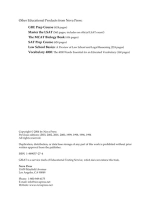 Other Educational Products from Nova Press:
GRE Prep Course (624 pages)
Master the LSAT (560 pages, includes an official LSAT exam!)
The MCAT Biology Book (416 pages)
SAT Prep Course (624 pages)
Law School Basics: A Preview of Law School and Legal Reasoning (224 pages)
Vocabulary 4000: The 4000 Words Essential for an Educated Vocabulary (160 pages)
Copyright © 2004 by Nova Press
Previous editions: 2003, 2002, 2001, 2000, 1999, 1998, 1996, 1994
All rights reserved.
Duplication, distribution, or data base storage of any part of this work is prohibited without prior
written approval from the publisher.
ISBN 1–889057–27–4
GMAT is a service mark of Educational Testing Service, which does not endorse this book.
Nova Press
11659 Mayfield Avenue
Los Angeles, CA 90049
Phone: 1-800-949-6175
E-mail: info@novapress.net
Website: www.novapress.net
 