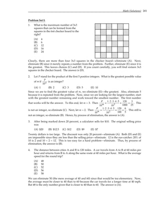 Math (Solutions) 201
Problem Set I:
1. What is the maximum number of 3x3
squares that can be formed from the
squares in the 6x6 checker board to the
right?
(A) 4
(B) 6
(C) 12
(D) 16
(E) 24
Clearly, there are more than four 3x3 squares in the checker board—eliminate (A). Next,
eliminate (B) since it merely repeats a number from the problem. Further, eliminate (E) since it is
the greatest. This leaves choices (C) and (D). If you count carefully, you will find sixteen 3x3
squares in the checker board. The answer is (D).
2. Let P stand for the product of the first 5 positive integers. What is the greatest possible value
of m if
P
10m
is an integer?
(A) 1 (B) 2 (C) 3 (D) 5 (E) 10
Since we are to find the greatest value of m, we eliminate (E)—the greatest. Also, eliminate 5
because it is repeated from the problem. Now, since we are looking for the largest number, start
with the greatest number remaining and work toward the smallest number. The first number
that works will be the answer. To this end, let m = 3. Then
P
10m
=
1⋅2 ⋅3⋅ 4 ⋅5
103
=
120
1000
=
3
25
. This
is not an integer, so eliminate (C). Next, let m = 2. Then
P
10m
=
1⋅2 ⋅3⋅ 4 ⋅5
102
=
120
100
=
6
5
. This still is
not an integer, so eliminate (B). Hence, by process of elimination, the answer is (A).
3. After being marked down 20 percent, a calculator sells for $10. The original selling price
was
(A) $20 (B) $12.5 (C) $12 (D) $9 (E) $7
Twenty dollars is too large. The discount was only 20 percent—eliminate (A). Both (D) and (E)
are impossible since they are less than the selling price—eliminate. 12 is the eye-catcher: 20% of
10 is 2 and 10 + 2 = 12. This is too easy for a hard problem—eliminate. Thus, by process of
elimination, the answer is (B).
4. The distance between cities A and B is 120 miles. A car travels from A to B at 60 miles per
hour and returns from B to A along the same route at 40 miles per hour. What is the average
speed for the round trip?
(A) 48
(B) 50
(C) 52
(D) 56
(E) 58
We can eliminate 50 (the mere average of 40 and 60) since that would be too elementary. Now,
the average must be closer to 40 than to 60 because the car travels for a longer time at 40 mph.
But 48 is the only number given that is closer to 40 than to 60. The answer is (A).
 
