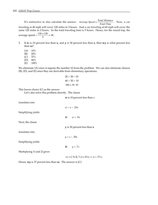 202 GMAT Prep Course
It’s instructive to also calculate the answer. Average Speed =
Total Distance
Total Time
. Now, a car
traveling at 40 mph will cover 120 miles in 3 hours. And a car traveling at 60 mph will cover the
same 120 miles in 2 hours. So the total traveling time is 5 hours. Hence, for the round trip, the
average speed =
120 +120
5
= 48.
5. If w is 10 percent less than x, and y is 30 percent less than z, then wy is what percent less
than xz?
(A) 10%
(B) 20%
(C) 37%
(D) 40%
(E) 100%
We eliminate (A) since it repeats the number 10 from the problem. We can also eliminate choices
(B), (D), and (E) since they are derivable from elementary operations:
20 = 30 – 10
40 = 30 + 10
100 = 10 ⋅10
This leaves choice (C) as the answer.
Let’s also solve this problem directly. The clause
w is 10 percent less than x
translates into
w = x – .10x
Simplifying yields
1) w = .9x
Next, the clause
y is 30 percent less than z
translates into
y = z – .30z
Simplifying yields
2) y = .7z
Multiplying 1) and 2) gives
wy = .9x
( ) .7z
( ) =.63xz = xz−.37xz
Hence, wy is 37 percent less than xz. The answer is (C).
 