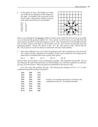 Math (Solutions) 203
6. In the game of chess, the Knight can make
any of the moves displayed in the diagram to
the right. If a Knight is the only piece on the
board, what is the greatest number of spaces
from which not all 8 moves are possible?
(A) 8
(B) 24
(C) 38
(D) 48
(E) 56
Since we are looking for the greatest number of spaces from which not all 8 moves are possible,
we can eliminate the greatest number, 56. Now, clearly not all 8 moves are possible from the
outer squares, and there are 28 outer squares—not 32. Also, not all 8 moves are possible from the
next to outer squares, and there are 20 of them—not 24. All 8 moves are possible from the
remaining squares. Hence, the answer is 28 + 20 = 48. The answer is (D). Notice that 56,
(32 + 24), is given as an answer-choice to catch those who don’t add carefully.
7. How many different ways can 3 cubes be painted if each cube is painted one color and only
the 3 colors red, blue, and green are available? (Order is not considered, for example, green,
green, blue is considered the same as green, blue, green.)
(A) 2 (B) 3 (C) 9 (D) 10 (E) 27
Clearly, there are more than 3 color combinations possible. This eliminates (A) and (B). We can
also eliminate (C) and (E) because they are both multiples of 3, and that would be too ordinary,
too easy, to be the answer. Hence, by process of elimination, the answer is (D).
Let’s also solve this problem directly. The following list displays all 27 (= 3⋅3⋅3) color
combinations possible (without restriction):
RRR BBB GGG
RRB BBR GGR
RRG BBG GGB
RBR BRB GRG
RBB BRR GRR
RBG BRG GRB
RGR BGB GBG
RGB BGR GBR
RGG BGG GBB
If order is not considered, then there are 10 distinct color
combinations in this list. You should count them.
 