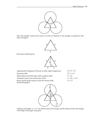 Math (Solutions) 205
Since the triangle connects the centers of circles of diameter 4, the triangle is equilateral with
sides of length 4.
4
4
4
Drawing an altitude gives
4
4
h
2 2
Applying the Pythagorean Theorem to either right triangle gives h2 + 22 = 42
Squaring yields h2 + 4 = 16
Subtracting 4 from both sides of this equation yields h2 = 12
Taking the square root of both sides yields h = 12 = 4 ⋅3
Removing the perfect square 4 from the radical yields h = 2 3
Summarizing gives
h
2
2
Adding to the height, h = 2 3 , the distance above the triangle and the distance below the triangle
to the edges of the paper strip gives
 