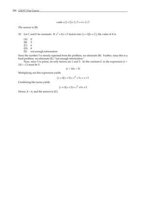 206 GMAT Prep Course
width = 2 + 2
( ) + 2 3 = 4 + 2 3
The answer is (B).
10. Let C and K be constants. If x2
+ Kx + 5 factors into x + 1
( ) x + C
( ), the value of K is
(A) 0
(B) 5
(C) 6
(D) 8
(E) not enough information
Since the number 5 is merely repeated from the problem, we eliminate (B). Further, since this is a
hard problem, we eliminate (E), “not enough information.”
Now, since 5 is prime, its only factors are 1 and 5. So the constant C in the expression (x +
1)(x + C) must be 5:
(x + 1)(x + 5)
Multiplying out this expression yields
x +1
( ) x + 5
( ) = x2 + 5x + x + 5
Combining like terms yields
x +1
( ) x + 5
( ) = x2 + 6x + 5
Hence, K = 6, and the answer is (C).
 