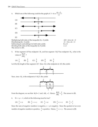 208 GMAT Prep Course
4. Which one of the following could be the graph of 3 6
4 2
2
− ≤
+
−
x
x
?
(A) 0
(B) 0
(C) 0
(D) 0
(E) 0
Multiplying both sides of the inequality by –2 yields –2(3 – 6x) ≥ 4x + 2
Distributing the –2 yields –6 + 12x ≥ 4x + 2
Subtracting 4x and adding 6 to both sides yields 8x ≥ 8
Dividing both sides of the inequality by 8 yields x ≥ 1
The answer is (D).
5. If line segment AD has midpoint M1 and line segment M D
1 has midpoint M2 , what is the
value of
M D
AM
1
2
?
(A)
1
2
(B)
2
3
(C)
3
4
(D)
4
5
(E)
5
6
Let 4 be the length of line segment AD. Since M1 is the midpoint of AD, this yields
}
}
A D
2 2
M1
Now, since M2 is the midpoint of M D
1 , this yields
}
}
A D
2 2
M1 M2
1 1
From the diagram, we see that M1D = 2 and AM2 = 3. Hence,
M1D
AM2
=
2
3
. The answer is (B).
6. If x < y < –1, which of the following must be true?
(A)
x
y
> xy (B)
y
x
> x + y (C)
y
x
> xy (D)
y
x
< x + y (E)
y
x
>
x
y
Since the sum of negative numbers is negative, x + y is negative. Since the quotient of an even
number of negative numbers is positive,
y
x
is positive. Hence,
y
x
> x + y. The answer is (B).
 