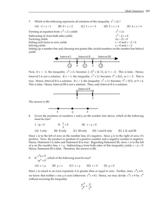 Math (Solutions) 209
7. Which of the following represents all solutions of the inequality x x
2
2
< ?
(A) –1 < x < 1 (B) 0 < x < 2 (C) 1 < x < 3 (D) 2 < x < 4 (E) 4 < x < 6
Forming an equation from x2 < 2x yields x2 = 2x
Subtracting 2x from both sides yields x2 − 2x = 0
Factoring yields x(x – 2) = 0
Setting each factor to zero yields x = 0 and x – 2 = 0
Solving yields x = 0 and x = 2
Setting up a number line and choosing test points (the circled numbers on the number line below)
yields
2
0
Interval I Interval III
Interval II
-1 1 3
Now, if x = –1, the inequality x2 < 2x becomes −1
( )2 < 2 −1
( ), or 1 < –2. This is false. Hence,
Interval I is not a solution. If x = 1, the inequality x2 < 2x becomes 12 < 2 1
( ), or 1 < 2. This is
true. Hence, Interval II is a solution. If x = 3, the inequality x2 < 2x becomes 32 < 2 3
( ), or 9 < 6.
This is false. Hence, Interval III is not a solution. Thus, only Interval II is a solution:
2
0
Interval II
The answer is (B).
y
0
x
8. Given the positions of numbers x and y on the number line above, which of the following
must be true?
I. xy > 0 II.
x
y
< 0 III. x – y > 0
(A) I only (B) II only (C) III only (D) I and II only (E) I, II, and III
Since x is to the left of zero on the number line, it’s negative. Since y is to the right of zero, it’s
positive. Now, the product or quotient of a positive number and a negative number is negative.
Hence, Statement I is false and Statement II is true. Regarding Statement III, since x is to the left
of y on the number line, x < y. Subtracting y from both sides of this inequality yields x – y < 0.
Hence, Statement III is false. Therefore, the answer is (B).
9. If
x y
xy
4
4
0
0
<
>
, which of the following must be true?
(A) x > y (B) y > x (C) x = y (D) x < 0 (E) y > 0
Since x is raised to an even exponent, it is greater than or equal to zero. Further, since x4y ≠ 0 ,
we know that neither x nor y is zero (otherwise x4y = 0 ). Hence, we may divide x4y < 0 by x4
without reversing the inequality:
xy4
x4
<
0
x4
 