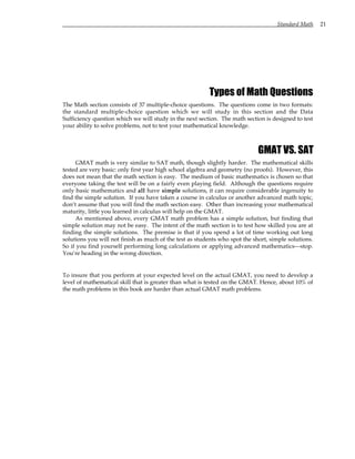 Standard Math 21
Types of Math Questions
The Math section consists of 37 multiple-choice questions. The questions come in two formats:
the standard multiple-choice question which we will study in this section and the Data
Sufficiency question which we will study in the next section. The math section is designed to test
your ability to solve problems, not to test your mathematical knowledge.
GMAT VS. SAT
GMAT math is very similar to SAT math, though slightly harder. The mathematical skills
tested are very basic: only first year high school algebra and geometry (no proofs). However, this
does not mean that the math section is easy. The medium of basic mathematics is chosen so that
everyone taking the test will be on a fairly even playing field. Although the questions require
only basic mathematics and all have simple solutions, it can require considerable ingenuity to
find the simple solution. If you have taken a course in calculus or another advanced math topic,
don’t assume that you will find the math section easy. Other than increasing your mathematical
maturity, little you learned in calculus will help on the GMAT.
As mentioned above, every GMAT math problem has a simple solution, but finding that
simple solution may not be easy. The intent of the math section is to test how skilled you are at
finding the simple solutions. The premise is that if you spend a lot of time working out long
solutions you will not finish as much of the test as students who spot the short, simple solutions.
So if you find yourself performing long calculations or applying advanced mathematics—stop.
You’re heading in the wrong direction.
To insure that you perform at your expected level on the actual GMAT, you need to develop a
level of mathematical skill that is greater than what is tested on the GMAT. Hence, about 10% of
the math problems in this book are harder than actual GMAT math problems.
 