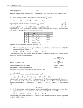 210 GMAT Prep Course
Simplifying yields y < 0
A similar analysis of the inequality xy4 > 0 shows that x > 0. Hence, x > y. The answer is (A).
10. If n is an integer, what is the least value of n such that
1
3
0 01
n
< . ?
(A) 2 (B) 3 (C) 4 (D) 5 (E) 6
Replacing 0.01 with its fractional equivalent,
1
100
, yields
1
3n
<
1
100
Multiplying both sides by 3n and 100 and then simplifying yields 100 < 3n
Beginning with n = 2, we plug in larger and larger values of n until we reach one that makes
100 < 3n true. The table below summarizes the results:
n 100 < 3n
2 100 < 32 = 9 False
3 100 < 33 = 27 False
4 100 < 34 = 81 False
5 100 < 35 = 243 True
Since 5 is the first integer to work, the answer is (D).
11. If the average of 10, 14, and n is greater than or equal to 8 and less than or equal to 12, what
is the least possible value of n ?
(A) –12 (B) –6 (C) 0 (D) 6 (E) 12
Translating the clause “the average of 10, 14, and n is greater than or equal to 8 and less than or
equal to 12” into an inequality yields
8 ≤
10 +14 + n
3
≤ 12
Adding 10 and 14 yields 8 ≤
24 + n
3
≤ 12
Multiplying each term by 3 yields 24 ≤ 24 + n ≤ 36
Subtracting 24 from each term yields 0 ≤ n ≤ 12
Hence, the least possible value of n is 0. The answer is (C).
12. If
3 4
3
x y
x
+ <
>
, which of the following must be true?
(A) y < –5 (B) y < –10 (C) x = y (D) x < 3 (E) y > 0
Subtracting 3x from both sides of 3x + y < 4 yields y < 4 – 3x. Now, multiplying both sides of x > 3
by –3 yields –3x < –9. Adding 4 to both sides yields 4 – 3x < –5. Now, using the transitive
property to combine y < 4 – 3x and 4 – 3x < –5 yields y < 4 – 3x < –5. Hence, y < –5. The answer is
(A).
2 – 3x ? 5
13. Of the following symbols, which one can be substituted for the question mark in the above
expression to make a true statement for all values of x such that –1 < x ≤ 2 ?
(A) = (B) < (C) ≥ (D) > (E) ≤
Multiply each term of the inequality –1 < x ≤ 2 by –3 (this is done because the original expression
involves –3x): 3 > –3x ≥ –6.
 