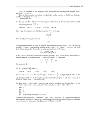 Math (Solutions) 211
Add 2 to each term of this inequality (this is done because the original expression adds 2
and –3x): 5 > 2 –3x ≥ –4.
Rewrite the inequality in standard form (with the smaller number on the left and the larger
number on the right): –4 ≤ 2 –3x < 5.
The answer is (B).
14. Let x, y, z be three different positive integers each less than 20. What is the smallest possible
value of expression
x − y
−z
is
(A) –18 (B) –17 (C) –14 (D) –11 (E) –9
First, bring the negative symbol in the expression
x − y
−z
to the top:
− x − y
( )
z
Then distribute the negative symbol:
y − x
z
To make this expression as small as possible, we need to make both the y – x and z as small as
possible. To make y – x as small as possible, let y = 1 and x = 19. Then y – x = 1 – 19 = –18. With
these choices for y and x, the smallest remaining value for z is 2. This gives
y − x
z
=
1−19
2
=
−18
2
= −9
In this case, we made the numerator as small as possible. Now, let's make the denominator as
small as possible. To that end, chose z = 1 and y = 2 and x = 19. This gives
y − x
z
=
2 −19
1
=
−17
1
= −17
The answer is (B).
15. If x > 0 and x =
1
x
, then x =
(A) –1 (B) 0 (C) 1 (D) 2 (E) 3
Since x > 0, x = x. And the equation x =
1
x
becomes x =
1
x
. Multiplying both sides of this
equation by x yields x2
= 1. Taking the square root of both sides gives x = ±1. Since we are given
that x > 0, x must equal 1. The answer is (C).
16. Four letters—a, b, c, and d—represent one number each from one through four. No two
letters represent the same number. It is known that c > a and a > d. If b = 2, then a =
(A) 1
(B) 2
(C) 3
(D) 4
(E) Not enough information to decide.
Combining the inequalities c > a and a > d gives c > a > d. Since b = 2, a, c, and d must represent
the remaining numbers 1, 3, and 4—not necessarily in that order. In order to satisfy the condition
c > a > d, c must be 4, a must be 3, and d must be 1. The answer is (C).
 