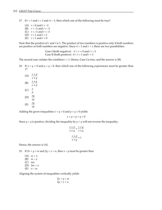 212 GMAT Prep Course
17. If r > t and r < 1 and rt = 1, then which one of the following must be true?
(A) r > 0 and t < –1
(B) r > –1 and t < –1
(C) r < –1 and t > –1
(D) r < 1 and t > 1
(E) r > 1 and t < 0
Note that the product of r and t is 1. The product of two numbers is positive only if both numbers
are positive or both numbers are negative. Since rt = 1 and r > t, there are two possibilities:
Case I (both negative): –1 < r < 0 and t < –1
Case II (both positive): 0 < t < 1 and r > 1
The second case violates the condition r < 1. Hence, Case I is true, and the answer is (B).
18. If x > y > 0 and p > q > 0, then which one of the following expressions must be greater than
1?
(A)
x + p
y + q
(B)
x + q
y + p
(C)
x
p
(D)
xq
yp
(E)
yq
xp
Adding the given inequalities x > y > 0 and p > q > 0 yields
x + p > y + q > 0
Since y + q is positive, dividing the inequality by y + q will not reverse the inequality:
x + p
y + q
>
y + q
y + q
x + p
y + q
> 1
Hence, the answer is (A).
19. If 2x + y > m and 2y + x < n, then x – y must be greater than
(A) m + n
(B) m – n
(C) mn
(D) 2m + n
(E) n – m
Aligning the system of inequalities vertically yields
2x + y > m
2y + x < n
 