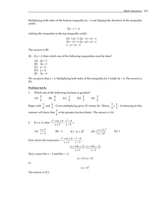 Math (Solutions) 213
Multiplying both sides of the bottom inequality by –1 and flipping the direction of the inequality
yields
–2y – x > –n
Adding this inequality to the top inequality yields
(2x + y) + (–2y – x) > m – n
(2x – x) + (–2y + y) > m – n
x – y > m – n
The answer is (B).
20. If p > 2, then which one of the following inequalities must be false?
(A) 2p > 7
(B) 3p < 7
(C) p < 3
(D) p > 4
(E) 3p < 6
We are given that p > 2. Multiplying both sides of this inequality by 3 yields 3p > 6. The answer is
(E).
Problem Set K:
1. Which one of the following fractions is greatest?
(A)
5
6
(B)
4
5
(C)
1
2
(D)
2
3
(E)
3
4
Begin with
5
6
and
4
5
. Cross-multiplying gives 25 versus 24. Hence,
5
6
>
4
5
. Continuing in this
manner will show that
5
6
is the greatest fraction listed. The answer is (A).
2. If x ≠ ±3, then
x2
+ 6x + 9
x + 3
⋅
x2
− 9
x − 3
=
(A)
x + 3
x − 3
(B) –1 (C) x + 3
( )2
(D)
x + 3
x − 3






2
(E) 1
First, factor the expression
x2
+ 6x + 9
x + 3
⋅
x2
− 9
x − 3
:
x + 3
( ) x + 3
( )
x + 3
⋅
x + 3
( ) x − 3
( )
x − 3
Next, cancel the x + 3 and the x – 3:
x + 3
( )⋅ x + 3
( )
or
x + 3
( )2
The answer is (C).
 