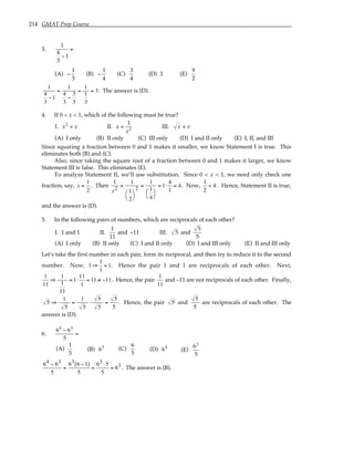 214 GMAT Prep Course
3.
1
4
3
− 1
=
(A) −
1
3
(B) −
1
4
(C)
3
4
(D) 3 (E)
9
2
1
4
3
−1
=
1
4
3
−
3
3
=
1
1
3
= 3. The answer is (D).
4. If 0 < x < 1, which of the following must be true?
I. x2
< x II. x <
1
x2
III. x < x
(A) I only (B) II only (C) III only (D) I and II only (E) I, II, and III
Since squaring a fraction between 0 and 1 makes it smaller, we know Statement I is true. This
eliminates both (B) and (C).
Also, since taking the square root of a fraction between 0 and 1 makes it larger, we know
Statement III is false. This eliminates (E).
To analyze Statement II, we’ll use substitution. Since 0 < x < 1, we need only check one
fraction, say, x =
1
2
. Then
1
x2
=
1
1
2




2
=
1
1
4




= 1⋅
4
1
= 4. Now,
1
2
< 4 . Hence, Statement II is true,
and the answer is (D).
5. In the following pairs of numbers, which are reciprocals of each other?
I. 1 and 1 II.
1
11
and −11 III. 5 and
5
5
(A) I only (B) II only (C) I and II only (D) I and III only (E) II and III only
Let’s take the first number in each pair, form its reciprocal, and then try to reduce it to the second
number. Now, 1⇒
1
1
= 1. Hence the pair 1 and 1 are reciprocals of each other. Next,
1
11
⇒
1
1
11
= 1⋅
11
1
= 11 /
= −11. Hence, the pair
1
11
and –11 are not reciprocals of each other. Finally,
5 ⇒
1
5
=
1
5
⋅
5
5
=
5
5
. Hence, the pair 5 and
5
5
are reciprocals of each other. The
answer is (D).
6.
64
− 63
5
=
(A)
1
5
(B) 63 (C)
6
5
(D) 64
(E)
63
5
64 − 63
5
=
63 6 −1
( )
5
=
63 ⋅5
5
= 63. The answer is (B).
 
