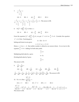 Math (Solutions) 215
7.
1
1−
1
1−
1
2
=
(A) –2 (B) –1 (C)
3
2
(D) 2 (E) 4
1
1−
1
1−
1
2
=
1
1−
1
2
2
−
1
2
=
1
1−
1
1
2
=
1
1− 2
=
1
−1
= −1. The answer is (B).
8. If x2
− 4
( ) 4
x
− 5





 = 0, then x =
(A) –4 (B) –1 (C) −
4
5
(D)
4
5
(E) 4
From the equation x2
− 4
( ) 4
x
− 5




= 0, we get x2
− 4 = 0 or
4
x
− 5 = 0. Consider the equation
x2
− 4 = 0 first. Factoring gives
(x + 2)(x – 2) = 0
Setting each factor to zero gives
x + 2 = 0 or x – 2 = 0
Hence, x = 2 or x = –2. But neither number is offered as an answer-choice. So we turn to the
equation
4
x
− 5 = 0. Adding 5 to both sides yields
4
x
= 5
Multiplying both sides by x gives
4 = 5x
Dividing both sides by 5 gives
4
5
= x
The answer is (D).
9.
1
109
−
1
1010
=
(A) −
1
10
(B) −
1
109
(C) −
1
1019
(D)
9
1010
(E)
9
10
1
109
−
1
1010
=
1
109
−
1
109
⋅
1
10
=
1
109
1−
1
10




=
1
109
9
10




=
9
1010
. The answer is (D).
10. If x ≠ ±1, then
2x2
− 2
x − 1
2 x + 1
( )
=
(A) x + 1 (B) 1 (C) x2
− 1 (D) x – 1 (E) 2
2x2
− 2
x −1
2 x +1
( )
=
2x2
− 2
x −1
⋅
1
2 x +1
( )
=
2 x2
−1
( )
x −1
⋅
1
2 x +1
( )
=
2 x +1
( ) x −1
( )
x −1
⋅
1
2 x +1
( )
=
2
2
⋅
x +1
x +1
⋅
x −1
x −1
= 1.
The answer is (B).
 