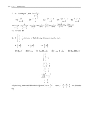 216 GMAT Prep Course
11. If z ≠ 0 and yz ≠ 1, then x −
1
y −
1
z
=
(A)
xyz
zy − 1
(B)
y − x − z
z
(C)
xyz − x − z
z − 1
(D)
xyz − x − z
zy − 1
(E)
x − y − z
zy − 1
x −
1
y −
1
z
= x −
1
z
z
y −
1
z
= x −
1
zy −1
z
= x −
z
zy −1
=
zy −1
zy −1
x −
z
zy −1
=
zy −1
( )x − z
zy −1
=
xyz − x − z
zy −1
The answer is (D).
12. If
1
x
1
y
=
1
2
, then one of the following statements must be true?
I.
x
y
>
y
x
II.
x
y
<
y
x
III.
x
y
=
y
x
(A) I only (B) II only (C) I and II only (D) I and III only (E) II and III only
1
x
1
y
=
1
2
1
x
⋅
y
1
=
1
2
y
x
=
1
2
y
x






2
=
1
2




2
y
x
=
1
4
Reciprocating both sides of this final equation yields
x
y
= 4. Hence, 4 =
x
y
>
y
x
=
1
4
. The answer is
(A).
 