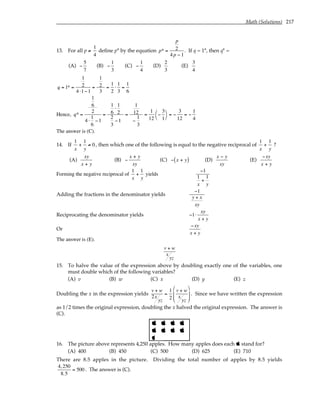 Math (Solutions) 217
13. For all p ≠
1
4
define p* by the equation p* =
p
2
4p − 1
. If q = 1*, then q* =
(A) −
5
7
(B) −
1
3
(C) −
1
4
(D)
2
3
(E)
3
4
q = 1* =
1
2
4 ⋅1−1
=
1
2
3
=
1
2
⋅
1
3
=
1
6
Hence, q* =
1
6
2
4 ⋅
1
6
−1
=
1
6
⋅
1
2
2
3
−1
=
1
12
−
1
3
=
1
12
−
3
1




= −
3
12
= −
1
4
The answer is (C).
14. If
1
x
+
1
y
≠ 0, then which one of the following is equal to the negative reciprocal of
1
x
+
1
y
?
(A)
xy
x + y
(B) −
x + y
xy
(C) − x + y
( ) (D)
x − y
xy
(E)
−xy
x + y
Forming the negative reciprocal of
1
x
+
1
y
yields
−1
1
x
+
1
y
Adding the fractions in the denominator yields
−1
y + x
xy
Reciprocating the denominator yields −1⋅
xy
x + y
Or
−xy
x + y
The answer is (E).
v + w
x
yz
15. To halve the value of the expression above by doubling exactly one of the variables, one
must double which of the following variables?
(A) v (B) w (C) x (D) y (E) z
Doubling the x in the expression yields
v + w
2x
yz
=
1
2
v + w
x
yz








. Since we have written the expression
as 1/2 times the original expression, doubling the x halved the original expression. The answer is
(C).
   
   

16. The picture above represents 4,250 apples. How many apples does each  stand for?
(A) 400 (B) 450 (C) 500 (D) 625 (E) 710
There are 8.5 apples in the picture. Dividing the total number of apples by 8.5 yields
4,250
8.5
= 500 . The answer is (C).
 