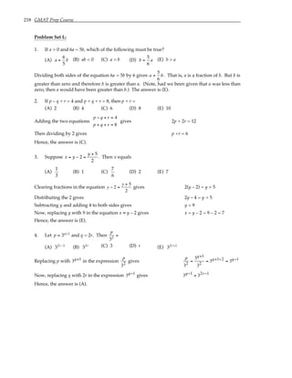 218 GMAT Prep Course
Problem Set L:
1. If a > 0 and 6a = 5b, which of the following must be true?
(A) a =
6
5
b (B) ab < 0 (C) a > b (D) b =
5
6
a (E) b > a
Dividing both sides of the equation 6a = 5b by 6 gives a =
5
6
b. That is, a is a fraction of b. But b is
greater than zero and therefore b is greater than a. (Note, had we been given that a was less than
zero, then a would have been greater than b.) The answer is (E).
2. If p – q + r = 4 and p + q + r = 8, then p + r =
(A) 2 (B) 4 (C) 6 (D) 8 (E) 10
Adding the two equations
p − q + r = 4
p + q + r = 8
gives 2p + 2r = 12
Then dividing by 2 gives p +r = 6
Hence, the answer is (C).
3. Suppose x = y − 2 =
y + 5
2
. Then x equals
(A)
1
3
(B) 1 (C)
7
6
(D) 2 (E) 7
Clearing fractions in the equation y − 2 =
y + 5
2
gives 2(y – 2) = y + 5
Distributing the 2 gives 2y – 4 = y + 5
Subtracting y and adding 4 to both sides gives y = 9
Now, replacing y with 9 in the equation x = y – 2 gives x = y – 2 = 9 – 2 = 7
Hence, the answer is (E).
4. Let p = 3q+1
and q = 2r. Then
p
32
=
(A) 32r−1
(B) 32r (C) 3 (D) r (E) 32r+1
Replacing p with 3q+1 in the expression
p
32
gives
p
32
=
3q+1
32
= 3q+1−2 = 3q−1
Now, replacing q with 2r in the expression 3q−1 gives 3q−1 = 32r−1
Hence, the answer is (A).
 