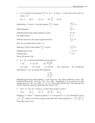 Math (Solutions) 219
5. k is a constant in the equation
u − v
k
= 8. If u = 18 when v = 2, then what is the value of u
when v = 4?
(A) –3 (B) 0 (C) 10 (D)
23
2
(E) 20
Substituting u = 18 and v = 2 into the equation
u − v
k
= 8 gives
18 − 2
k
= 8
Subtracting gives
16
k
= 8
Multiplying both sides of this equation by k gives 16 = 8k
Dividing by 8 gives 2 = k
With this value for k, the original equation becomes
u − v
2
= 8
Now, we are asked to find u when v = 4.
Replacing v with 4 in the equation
u − v
2
= 8 gives
u − 4
2
= 8
Multiplying by 2 gives u – 4 = 16
Adding 4 gives u = 20
Hence, the answer is (E).
6. If x = 3y = 4z, which of the following must equal 6x ?
I. 18y II. 3y + 20z III.
4y + 10z
3
(A) I only (B) II only (C) III only (D) I and II only (E) I and III only
The equation x = 3y = 4z contains three equations:
x = 3y
3y = 4z
x = 4z
Multiplying both sides of the equation x = 3y by 6 gives 6x = 18y. Hence, Statement I is true. This
eliminates (B) and (C). Next, 3y + 20z = 3y + 5(4z). Substituting x for 3y and for 4z in this
equation gives 3y + 20z = 3y + 5(4z) = x + 5x = 6x. Hence, Statement II is true. This eliminates (A)
and (E). Hence, by process of elimination, the answer is (D).
7. Let P = (x + y)k. If P = 10 and k = 3, what is the average of x and y?
(A) 0 (B)
1
2
(C)
5
3
(D)
10
3
(E)
7
2
Plugging P = 10 and k = 3 into the equation P = (x + y)k gives 10 = (x + y)3. Dividing by 3 gives
x + y =
10
3
. Finally, to form the average, divide both sides of this equation by 2:
x + y
2
=
10
6
=
5
3
.
Hence, the answer is (C).
 