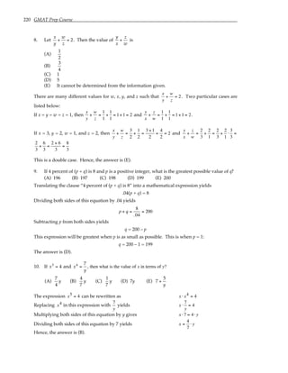 220 GMAT Prep Course
8. Let
x
y
+
w
z
= 2. Then the value of
y
x
+
z
w
is
(A)
1
2
(B)
3
4
(C) 1
(D) 5
(E) It cannot be determined from the information given.
There are many different values for w, x, y, and z such that
x
y
+
w
z
= 2 . Two particular cases are
listed below:
If x = y = w = z = 1, then
x
y
+
w
z
=
1
1
+
1
1
= 1+1 = 2 and
y
x
+
z
w
=
1
1
+
1
1
= 1+1 = 2.
If x = 3, y = 2, w = 1, and z = 2, then
x
y
+
w
z
=
3
2
+
1
2
=
3 +1
2
=
4
2
= 2 and
y
x
+
z
w
=
2
3
+
2
1
=
2
3
+
2
1
⋅
3
3
=
2
3
+
6
3
=
2 + 6
3
=
8
3
This is a double case. Hence, the answer is (E).
9. If 4 percent of (p + q) is 8 and p is a positive integer, what is the greatest possible value of q?
(A) 196 (B) 197 (C) 198 (D) 199 (E) 200
Translating the clause “4 percent of (p + q) is 8” into a mathematical expression yields
.04(p + q) = 8
Dividing both sides of this equation by .04 yields
p + q =
8
.04
= 200
Subtracting p from both sides yields
q = 200 – p
This expression will be greatest when p is as small as possible. This is when p = 1:
q = 200 – 1 = 199
The answer is (D).
10. If x5
= 4 and x4
=
7
y
, then what is the value of x in terms of y?
(A)
7
4
y (B)
4
7
y (C)
1
7
y (D) 7y (E) 7 +
5
y
The expression x5 = 4 can be rewritten as x ⋅ x4 = 4
Replacing x4 in this expression with
7
y
yields x ⋅
7
y
= 4
Multiplying both sides of this equation by y gives x ⋅7 = 4 ⋅ y
Dividing both sides of this equation by 7 yields x =
4
7
⋅ y
Hence, the answer is (B).
 