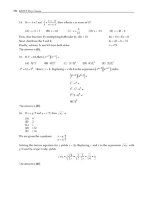 222 GMAT Prep Course
14. If s + S ≠ 0 and
1
3
=
1
4
s − S
s + S
, then what is s in terms of S ?
(A) s = S + 3 (B) s = 4S (C) s =
S
12
(D) s = –7S (E) s = 4S – 6
First, clear fractions by multiplying both sides by 12(s + S): 4(s + S) = 3(s – S)
Next, distribute the 3 and 4: 4s + 4S = 3s – 3S
Finally, subtract 3s and 4S from both sides: s = –7S
The answer is (D).
15. If 3x
= 81, then 3x+3
( ) 4x+1
( )=
(A) 5 7
( )5
(B) 9 7
( )5
(C) 2 12
( )4
(D) 9 12
( )5
(E) 2 12
( )7
3x = 81 = 34 . Hence, x = 4. Replacing x with 4 in the expression 3x+3
( ) 4x+1
( ) yields
34+3
( ) 44+1
( )=
37 ⋅ 45 =
32 ⋅35 ⋅ 45 =
32 3⋅ 4
( )5 =
9 12
( )5
The answer is (D).
16. If x = y/2 and y = z/2, then x z =
(A) 4
(B) 2
(C) 1
(D) 1/2
(E) 1/4
We are given the equations: x = y/2
y = z/2
Solving the bottom equation for z yields z = 2y. Replacing x and z in the expression x z with
y/2 and 2y, respectively, yields
x z =
y 2
2y
=
y
2
⋅
1
2y
=
1
4
=
1
2
The answer is (D).
 