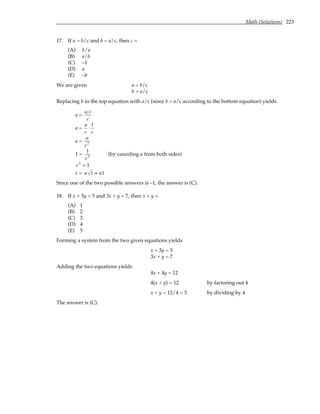 Math (Solutions) 223
17. If a = b/c and b = a/c, then c =
(A) b/a
(B) a/b
(C) –1
(D) a
(E) –b
We are given a = b/c
b = a/c
Replacing b in the top equation with a/c (since b = a/c according to the bottom equation) yields
a =
a c
c
a =
a
c
⋅
1
c
a =
a
c2
1 =
1
c2 (by canceling a from both sides)
c2
= 1
c = ± 1 = ±1
Since one of the two possible answers is –1, the answer is (C).
18. If x + 3y = 5 and 3x + y = 7, then x + y =
(A) 1
(B) 2
(C) 3
(D) 4
(E) 5
Forming a system from the two given equations yields
x + 3y = 5
3x + y = 7
Adding the two equations yields
4x + 4y = 12
4(x + y) = 12 by factoring out 4
x + y = 12/4 = 3 by dividing by 4
The answer is (C).
 