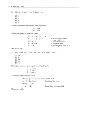 224 GMAT Prep Course
19. If 7x – y = 23 and 7y – x = 31, then x + y =
(A) 4
(B) 6
(C) 7
(D) 8
(E) 9
Aligning the system of equations vertically yields
7x – y = 23
7y – x = 31
Adding the system of equations yields
(7x – y) + (7y – x) = 23 + 31
(7x – x) + (7y – y) = 54 by collecting like terms
6x + 6y = 54 by adding like terms
6(x + y) = 54 by factoring out 6
x + y = 9 by dividing both sides by 6
The answer is (E).
20. If x + y = 4a/5, y + z = 7a/5 and z + x = 9a/5, then x + y + z =
(A) 7a/15
(B) a
(C) 2a
(D) 3a
(E) 4a
Writing the system of given equations vertically yields
x + y = 4a/5
y + z = 7a/5
z + x = 9a/5
Adding the three equations yields
(x + y) + (y + z) + (z + x) = 4a/5 + 7a/5 + 9a/5
2x + 2y + 2z = 20a/5 by adding like terms
2(x + y + z) = 4a
x + y + z = 2a by dividing both sides by 2
The answer is (C).
 