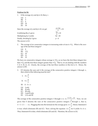 Math (Solutions) 225
Problem Set M:
1. If the average of p and 4p is 10, then p =
(A) 1
(B) 3
(C) 4
(D) 10
(E) 18
Since the average of p and 4p is 10, we get
p + 4p
2
= 10
Combining the p’s gives
5p
2
= 10
Multiplying by 2 yields 5p = 20
Finally, dividing by 5 gives p = 4
The answer is (C).
2. The average of six consecutive integers in increasing order of size is 9 1
2 . What is the aver-
age of the last three integers?
(A) 8
(B) 9 1
2
(C) 10
(D) 11
(E) 19
We have six consecutive integers whose average is 9 1
2, so we have the first three integers less
than 9 1
2 and the first three integers greater than 9 1
2. That is, we are dealing with the numbers
7, 8, 9, 10, 11, 12. Clearly, the average of the last three numbers in this list is 11. Hence, the
answer is (D).
3. If S denotes the sum and A the average of the consecutive positive integers 1 through n,
then which of the following must be true?
I. A =
S
n
II. S =
A
n
III. A – S = n
(A) I only
(B) II only
(C) III only
(D) I and II only
(E) I, II, and III
The average of the consecutive positive integers 1 through n is A =
1+ 2+...+n
n
. Now, we are
given that S denotes the sum of the consecutive positive integers 1 through n, that is,
S = 1 + 2 + . . . +n.. Plugging this into the formula for the average gives A =
S
n
. Hence, Statement I
is true, which eliminates (B) and (C). Next, solving the equation A =
S
n
for S yields S = A ⋅n .
Thus, Statement II is false, which eliminates (D) and (E). Therefore, the answer is (A).
 