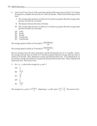 226 GMAT Prep Course
4. Cars X and Y leave City A at the same time and travel the same route to City B. Car X takes
30 minutes to complete the trip and car Y takes 20 minutes. Which of the following must be
true?
I. The average miles per hour at which car X traveled was greater than the average miles
per hour at which car Y traveled.
II. The distance between the cities is 30 miles.
III. The average miles per hour at which car Y traveled was greater than the average miles
per hour at which car X traveled.
(A) I only
(B) II only
(C) III only
(D) I and II only
(E) I and III only
The average speed at which car X traveled is
Total Distance
30
.
The average speed at which car Y traveled is
Total Distance
20
.
The two fractions have the same numerators, and the denominator for car Y is smaller. Hence,
the average miles per hour at which car Y traveled is greater than the average miles per hour at
which car X traveled. Thus, Statement I is false and Statement III is true. As to Statement II, we
do not have enough information to calculate the distance between the cities. Hence, Statement II
need not be true. The answer is (C).
5. If p + q = r, what is the average of p, q, and r ?
(A)
r
3
(B)
p + q
3
(C)
2r
3
(D)
r
2
(E)
p + q
2
The average of p, q, and r is
p + q + r
3
. Replacing p + q with r gives
r + r
3
=
2r
3
. The answer is (C).
 