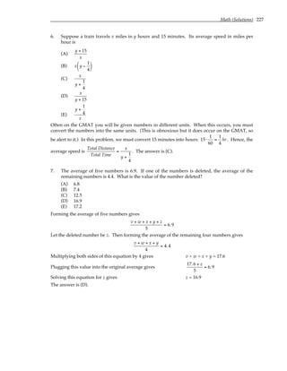Math (Solutions) 227
6. Suppose a train travels x miles in y hours and 15 minutes. Its average speed in miles per
hour is
(A)
y + 15
x
(B) x y −
1
4






(C)
x
y +
1
4
(D)
x
y + 15
(E)
y +
1
4
x
Often on the GMAT you will be given numbers in different units. When this occurs, you must
convert the numbers into the same units. (This is obnoxious but it does occur on the GMAT, so
be alert to it.) In this problem, we must convert 15 minutes into hours: 15⋅
1
60
=
1
4
hr. Hence, the
average speed is
Total Distance
Total Time
=
x
y +
1
4
. The answer is (C).
7. The average of five numbers is 6.9. If one of the numbers is deleted, the average of the
remaining numbers is 4.4. What is the value of the number deleted?
(A) 6.8
(B) 7.4
(C) 12.5
(D) 16.9
(E) 17.2
Forming the average of five numbers gives
v + w + x + y + z
5
= 6.9
Let the deleted number be z. Then forming the average of the remaining four numbers gives
v + w + x + y
4
= 4.4
Multiplying both sides of this equation by 4 gives v + w + x + y = 17.6
Plugging this value into the original average gives
17.6 + z
5
= 6.9
Solving this equation for z gives z = 16.9
The answer is (D).
 