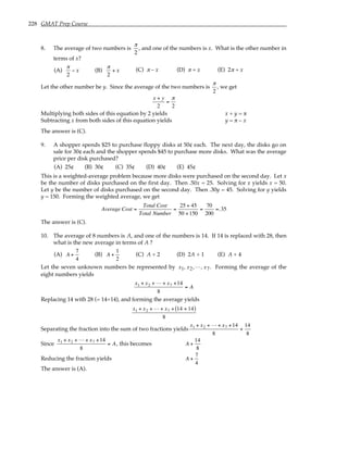 228 GMAT Prep Course
8. The average of two numbers is
π
2
, and one of the numbers is x. What is the other number in
terms of x?
(A)
π
2
− x (B)
π
2
+ x (C) π – x (D) π + x (E) 2π + x
Let the other number be y. Since the average of the two numbers is
π
2
, we get
x + y
2
=
π
2
Multiplying both sides of this equation by 2 yields x + y = π
Subtracting x from both sides of this equation yields y = π – x
The answer is (C).
9. A shopper spends $25 to purchase floppy disks at 50¢ each. The next day, the disks go on
sale for 30¢ each and the shopper spends $45 to purchase more disks. What was the average
price per disk purchased?
(A) 25¢ (B) 30¢ (C) 35¢ (D) 40¢ (E) 45¢
This is a weighted-average problem because more disks were purchased on the second day. Let x
be the number of disks purchased on the first day. Then .50x = 25. Solving for x yields x = 50.
Let y be the number of disks purchased on the second day. Then .30y = 45. Solving for y yields
y = 150. Forming the weighted average, we get
Average Cost =
Total Cost
Total Number
=
25 + 45
50 +150
=
70
200
=.35
The answer is (C).
10. The average of 8 numbers is A, and one of the numbers is 14. If 14 is replaced with 28, then
what is the new average in terms of A ?
(A) A +
7
4
(B) A +
1
2
(C) A + 2 (D) 2A + 1 (E) A + 4
Let the seven unknown numbers be represented by x1, x2,L, x7. Forming the average of the
eight numbers yields
x1 + x2 + L + x7 +14
8
= A
Replacing 14 with 28 (= 14+14), and forming the average yields
x1 + x2 + L + x7 + 14 + 14
( )
8
Separating the fraction into the sum of two fractions yields
x1 + x2 + L + x7 +14
8
+
14
8
Since
x1 + x2 + L + x7 +14
8
= A, this becomes A +
14
8
Reducing the fraction yields A +
7
4
The answer is (A).
 