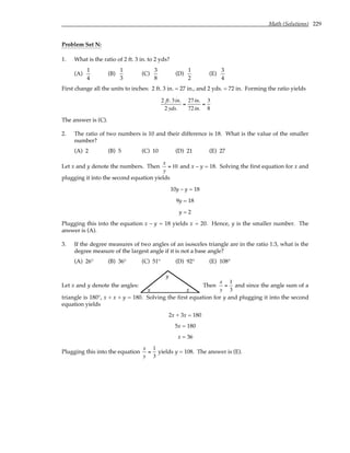 Math (Solutions) 229
Problem Set N:
1. What is the ratio of 2 ft. 3 in. to 2 yds?
(A)
1
4
(B)
1
3
(C)
3
8
(D)
1
2
(E)
3
4
First change all the units to inches: 2 ft. 3 in. = 27 in., and 2 yds. = 72 in. Forming the ratio yields
2 ft. 3in.
2 yds.
=
27in.
72in.
=
3
8
The answer is (C).
2. The ratio of two numbers is 10 and their difference is 18. What is the value of the smaller
number?
(A) 2 (B) 5 (C) 10 (D) 21 (E) 27
Let x and y denote the numbers. Then
x
y
= 10 and x – y = 18. Solving the first equation for x and
plugging it into the second equation yields
10y – y = 18
9y = 18
y = 2
Plugging this into the equation x – y = 18 yields x = 20. Hence, y is the smaller number. The
answer is (A).
3. If the degree measures of two angles of an isosceles triangle are in the ratio 1:3, what is the
degree measure of the largest angle if it is not a base angle?
(A) 26° (B) 36° (C) 51° (D) 92° (E) 108°
Let x and y denote the angles:
x x
y
Then
x
y
=
1
3
and since the angle sum of a
triangle is 180°, x + x + y = 180. Solving the first equation for y and plugging it into the second
equation yields
2x + 3x = 180
5x = 180
x = 36
Plugging this into the equation
x
y
=
1
3
yields y = 108. The answer is (E).
 