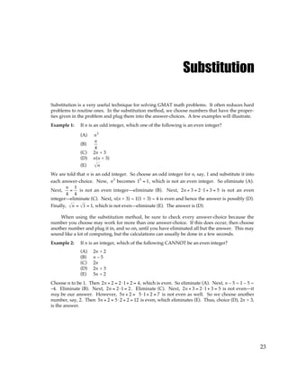 23
Substitution
Substitution is a very useful technique for solving GMAT math problems. It often reduces hard
problems to routine ones. In the substitution method, we choose numbers that have the proper-
ties given in the problem and plug them into the answer-choices. A few examples will illustrate.
Example 1: If n is an odd integer, which one of the following is an even integer?
(A) n3
(B)
n
4
(C) 2n + 3
(D) n(n + 3)
(E) n
We are told that n is an odd integer. So choose an odd integer for n, say, 1 and substitute it into
each answer-choice. Now, n3
becomes 13
= 1, which is not an even integer. So eliminate (A).
Next,
n
4
=
1
4
is not an even integer—eliminate (B). Next, 2n + 3 = 2⋅1+ 3 = 5 is not an even
integer—eliminate (C). Next, n(n + 3) = 1(1 + 3) = 4 is even and hence the answer is possibly (D).
Finally, n = 1 = 1, which is not even—eliminate (E). The answer is (D).
When using the substitution method, be sure to check every answer-choice because the
number you choose may work for more than one answer-choice. If this does occur, then choose
another number and plug it in, and so on, until you have eliminated all but the answer. This may
sound like a lot of computing, but the calculations can usually be done in a few seconds.
Example 2: If n is an integer, which of the following CANNOT be an even integer?
(A) 2n + 2
(B) n – 5
(C) 2n
(D) 2n + 3
(E) 5n + 2
Choose n to be 1. Then 2n + 2 = 2⋅1+ 2 = 4, which is even. So eliminate (A). Next, n – 5 = 1 – 5 =
–4. Eliminate (B). Next, 2n = 2⋅1 = 2. Eliminate (C). Next, 2n + 3 = 2⋅1+ 3 = 5 is not even—it
may be our answer. However, 5n + 2 = 5⋅1+ 2 = 7 is not even as well. So we choose another
number, say, 2. Then 5n + 2 = 5⋅ 2 + 2 = 12 is even, which eliminates (E). Thus, choice (D), 2n + 3,
is the answer.
 
