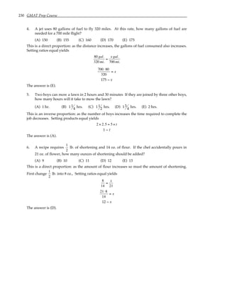 230 GMAT Prep Course
4. A jet uses 80 gallons of fuel to fly 320 miles. At this rate, how many gallons of fuel are
needed for a 700 mile flight?
(A) 150 (B) 155 (C) 160 (D) 170 (E) 175
This is a direct proportion: as the distance increases, the gallons of fuel consumed also increases.
Setting ratios equal yields
80 gal.
320 mi.
=
x gal.
700 mi.
700 ⋅80
320
= x
175 = x
The answer is (E).
5. Two boys can mow a lawn in 2 hours and 30 minutes If they are joined by three other boys,
how many hours will it take to mow the lawn?
(A) 1 hr. (B) 1 1
4 hrs. (C) 1 1
2 hrs. (D) 13
4 hrs. (E) 2 hrs.
This is an inverse proportion: as the number of boys increases the time required to complete the
job decreases. Setting products equal yields
2 × 2.5 = 5 × t
1 = t
The answer is (A).
6. A recipe requires
1
2
lb. of shortening and 14 oz. of flour. If the chef accidentally pours in
21 oz. of flower, how many ounces of shortening should be added?
(A) 9 (B) 10 (C) 11 (D) 12 (E) 13
This is a direct proportion: as the amount of flour increases so must the amount of shortening.
First change
1
2
lb. into 8 oz., Setting ratios equal yields
8
14
=
x
21
21⋅8
14
= x
12 = x
The answer is (D).
 