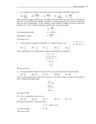 Math (Solutions) 231
7. If w widgets cost d dollars, then at this rate how many dollars will 2000 widgets cost?
(A)
wd
2000
(B)
2000w
d
(C)
2000d
w
(D)
d
2000w
(E)
2000
wd
Most students struggle with this type of problem, and the GMAT considers them to be difficult.
However, if you can identify whether a problem is a direct proportion or an inverse proportion,
then it is not so challenging. In this problem, as the number of widgets increases so does the
absolute cost. This is a direct proportion, and therefore we set ratios equal:
w
d
=
2000
x
Cross multiplying yields w ⋅ x = 2000 ⋅ d
Dividing by w yields x =
2000d
w
The answer is (C).
8. In the system of equations to the right, z ≠ 0. What is ratio of x to z?
x + 2y − z = 1
3x − 2y − 8z = −1
(A) −
9
4
(B) −
1
3
(C)
1
3
(D)
4
9
(E)
9
4
This is considered to be a hard problem. Begin by adding the two equations:
x + 2y − z = 1
3x − 2y − 8z = −1
4x − 9z = 0
4x = 9z
x
z
=
9
4
The answer is (E).
9. If a sprinter takes 30 steps in 9 seconds, how many steps does he take in 54 seconds?
(A) 130 (B) 170 (C) 173 (D) 180 (E) 200
This is a direct proportion: as the time increases so does the number of steps that the sprinter
takes. Setting ratios equal yields
30
9
=
x
54
30 ⋅54
9
= x
180 = x
The answer is (D).
10. If 5x = 6y, then the ratio of x to y is
(A) 5:11 (B) 5:6 (C) 1:1 (D) 6:5 (E) 11:6
Dividing the equation 5x = 6y by 5y yields
x
y
=
6
5
ratio of x to y
or in ratio notation x:y = 6:5
The answer is (D).
 