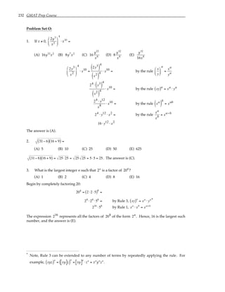 232 GMAT Prep Course
Problem Set O:
1. If x ≠ 0,
2y3
x2






4
⋅ x10
=
(A) 16y12
x2
(B) 8y7
x2
(C) 16
y12
x8
(D) 8
y12
x8
(E)
y12
16x8
2y3
x2






4
⋅ x10 =
2y3
( )
4
x2
( )
4
⋅ x10 = by the rule
x
y






a
=
xa
ya
24 ⋅ y3
( )
4
x2
( )
4
⋅ x10 = by the rule xy
( )a
= xa ⋅ ya
24 ⋅ y12
x8
⋅ x10 = by the rule xa
( )
b
= xab
24 ⋅ y12 ⋅ x2 = by the rule
xa
xb
= xa−b
16⋅ y12 ⋅ x2
The answer is (A).
2. 31− 6
( ) 16 + 9
( ) =
(A) 5 (B) 10 (C) 25 (D) 50 (E) 625
31− 6
( ) 16 + 9
( ) = 25⋅25 = 25 25 = 5⋅5 = 25. The answer is (C).
3. What is the largest integer n such that 2n
is a factor of 208
?
(A) 1 (B) 2 (C) 4 (D) 8 (E) 16
Begin by completely factoring 20:
208
= 2 ⋅2 ⋅5
( )8
=
28
⋅28
⋅58
= by Rule 3, xy
( )a
= xa
⋅ ya*
216
⋅58
by Rule 1, xa
⋅ xb
= xa+b
The expression 216 represents all the factors of 208 of the form 2n. Hence, 16 is the largest such
number, and the answer is (E).
* Note, Rule 3 can be extended to any number of terms by repeatedly applying the rule. For
example, xyz
( )a
= xy
[ ]z
( )
a
= xy
[ ]a
⋅ za
= xa
ya
za
.
 