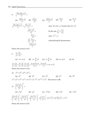 234 GMAT Prep Course
8.
25 + 10x + x2
2
=
(A)
2 5 − x
( )
2
(B)
5 + x
2
(C)
2 5 + x
( )
2
(D)
5 + x
2
(E)
5 − x
2
25 +10x + x2
2
=
5 + x
( )2
2
= since 25 +10x + x2
factors into 5 + x
( )2
5 + x
( )2
2
= by the rule
x
y
n =
x
n
y
n
5 + x
2
= since x2
= x
2
2
⋅
5 + x
2
= rationalizing the denominator
2 5 + x
( )
2
Hence, the answer is (C).
9.
2 + 5
2 − 5
=
(A) −9 − 4 5 (B) −1−
4
9
5 (C) 1+
4
9
5 (D) 9 + 4 5 (E) 20
2 + 5
2 − 5
=
2 + 5
2 − 5
⋅
2 + 5
2 + 5
=
4 + 4 5 + 5
4 − 5
=
9 + 4 5
−1
= −9 − 4 5
Hence, the answer is (A).
10. 212
+ 212
+ 212
+ 212
=
(A) 412
(B) 214
(C) 216
(D) 416
(E) 248
212
+ 212
+ 212
+ 212
= 4 ⋅212
= 22
⋅212
= 22+12
= 214
. The answer is (B).
11.
x2
y
( )
3
z
xyz








2
=
(A) x8
y5
(B) xy6
(C) x15
y6
z (D) x3
y6
(E) x15
y6
x2
y
( )
3
z
xyz








3
=
x2
y
( )
3
xy








3
=
x2
( )
3
y3
xy








3
=
x6
y3
xy






3
= x5
y2
( )
3
= x5
( )
3
y2
( )
3
= x15
y6
Hence, the answer is (E).
 